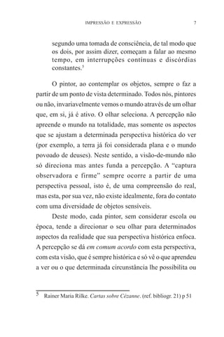 IMPRESSÃO E EXPRESSÃO

7

segundo uma tomada de consciência, de tal modo que
os dois, por assim dizer, começam a falar ao mesmo
tempo, em interrupções contínuas e discórdias
constantes.5
O pintor, ao contemplar os objetos, sempre o faz a
partir de um ponto de vista determinado. Todos nós, pintores
ou não, invariavelmente vemos o mundo através de um olhar
que, em si, já é ativo. O olhar seleciona. A percepção não
apreende o mundo na totalidade, mas somente os aspectos
que se ajustam a determinada perspectiva histórica do ver
(por exemplo, a terra já foi considerada plana e o mundo
povoado de deuses). Neste sentido, a visão-de-mundo não
só direciona mas antes funda a percepção. A “captura
observadora e firme” sempre ocorre a partir de uma
perspectiva pessoal, isto é, de uma compreensão do real,
mas esta, por sua vez, não existe idealmente, fora do contato
com uma diversidade de objetos sensíveis.
Deste modo, cada pintor, sem considerar escola ou
época, tende a direcionar o seu olhar para determinados
aspectos da realidade que sua perspectiva histórica enfoca.
A percepção se dá em comum acordo com esta perspectiva,
com esta visão, que é sempre histórica e só vê o que aprendeu
a ver ou o que determinada circunstância lhe possibilita ou

5 Rainer Maria Rilke. Cartas sobre Cézanne. (ref. bibliogr. 21) p 51

 