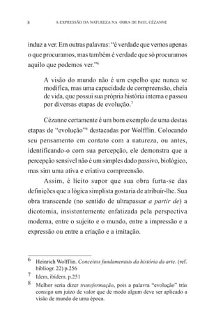 8

A EXPRESSÃO DA NATUREZA NA OBRA DE PAUL CÉZANNE

induz a ver. Em outras palavras: “é verdade que vemos apenas
o que procuramos, mas também é verdade que só procuramos
aquilo que podemos ver.”6
A visão do mundo não é um espelho que nunca se
modifica, mas uma capacidade de compreensão, cheia
de vida, que possui sua própria história interna e passou
por diversas etapas de evolução.7
Cézanne certamente é um bom exemplo de uma destas
etapas de “evolução”8 destacadas por Wolfflin. Colocando
seu pensamento em contato com a natureza, ou antes,
identificando-o com sua percepção, ele demonstra que a
percepção sensível não é um simples dado passivo, biológico,
mas sim uma ativa e criativa compreensão.
Assim, é lícito supor que sua obra furta-se das
definições que a lógica simplista gostaria de atribuir-lhe. Sua
obra transcende (no sentido de ultrapassar a partir de) a
dicotomia, insistentemente enfatizada pela perspectiva
moderna, entre o sujeito e o mundo, entre a impressão e a
expressão ou entre a criação e a imitação.

6 Heinrich Wolfflin. Conceitos fundamentais da história da arte. (ref.
bibliogr. 22) p.256
7 Idem, ibidem. p.251
8 Melhor seria dizer transformação, pois a palavra “evolução” trás
consigo um juízo de valor que de modo algum deve ser aplicado a
visão de mundo de uma época.

 