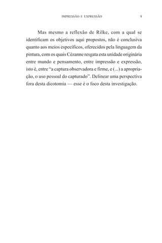 IMPRESSÃO E EXPRESSÃO

9

Mas mesmo a reflexão de Rilke, com a qual se
identificam os objetivos aqui propostos, não é conclusiva
quanto aos meios específicos, oferecidos pela linguagem da
pintura, com os quais Cézanne resgata esta unidade originária
entre mundo e pensamento, entre impressão e expressão,
isto é, entre “a captura observadora e firme, e (...) a apropriação, o uso pessoal do capturado”. Delinear uma perspectiva
fora desta dicotomia — esse é o foco desta investigação.

 