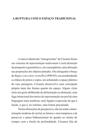 10

A EXPRESSÃO DA NATUREZA NA OBRA DE PAUL CÉZANNE

A RUPTURA COM O ESPAÇO TRADICIONAL

A mais evidente das “transgressões” de Cézanne frente
aos sistemas de representação tradicionais é certa distorção
da perspectiva geométrica e, em conseqüência, uma alteração
nas proporções dos objetos pintados. Ora alongando o braço
do Rapaz com colete vermelho (1890-95), ora arredondando
as elipses de pratos e copos, ora achatando o espaço plástico
de suas paisagens, Cézanne desenvolve uma concepção
própria tanto das formas quanto do espaço. Alguns vêem
nisto um gesto deliberado de deformação ou abstração, uma
fuga intencional dos meios de representação em prol de uma
linguagem mais moderna, mais ligada à expressão do que à
ilusão, o que é, no mínimo, uma leitura precipitada.
Nestas distorções da perspectiva, não há ainda a determinação moderna de recriar as formas e nem tampouco a de
preservar o plano bidimensional do quadro no intuito de
romper com a ilusão de profundidade. Cézanne fala de

 