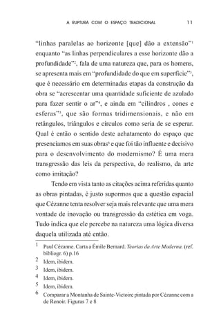 A RUPTURA COM O ESPAÇO TRADICIONAL

11

“linhas paralelas ao horizonte [que] dão a extensão”1
enquanto “as linhas perpendiculares a esse horizonte dão a
profundidade”2, fala de uma natureza que, para os homens,
se apresenta mais em “profundidade do que em superfície”3,
que é necessário em determinadas etapas da construção da
obra se “acrescentar uma quantidade suficiente de azulado
para fazer sentir o ar”4, e ainda em “cilindros , cones e
esferas” 5, que são formas tridimensionais, e não em
retângulos, triângulos e círculos como seria de se esperar.
Qual é então o sentido deste achatamento do espaço que
presenciamos em suas obras6 e que foi tão influente e decisivo
para o desenvolvimento do modernismo? É uma mera
transgressão das leis da perspectiva, do realismo, da arte
como imitação?
Tendo em vista tanto as citações acima referidas quanto
as obras pintadas, é justo supormos que a questão espacial
que Cézanne tenta resolver seja mais relevante que uma mera
vontade de inovação ou transgressão da estética em voga.
Tudo indica que ele percebe na natureza uma lógica diversa
daquela utilizada até então.
1 Paul Cézanne. Carta a Émile Bernard. Teorias da Arte Moderna. (ref.
bibliogr. 6) p.16
2 Idem, ibidem.
3 Idem, ibidem.
4 Idem, ibidem.
5 Idem, ibidem.
6 Comparar a Montanha de Sainte-Victoire pintada por Cézanne com a
de Renoir. Figuras 7 e 8

 
