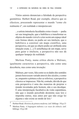 12

A EXPRESSÃO DA NATUREZA NA OBRA DE PAUL CÉZANNE

Vários autores denunciam a falsidade da perspectiva
geométrica. Herbert Read, por exemplo, observa que os
clássicos, procurando representar o mundo “como ele
realmente é”, em realidade o interpretavam:
...o artista introduzia faculdades extra-visuais — podia
ser sua imaginação, que o habilitava a transformar os
objetos do mundo visível e criar assim um espaço ideal
com formas ideais; ou podia ser seu intelecto, que o
habilitava a construir um mapa científico, uma
perspectiva, em que ao objeto podia ser atribuída uma
situação exata. [...] À semelhança de um mapa, serve
para guiar o intelecto, a perspectiva não nos dá
qualquer lampejo da realidade.7
Merleau Ponty, numa crítica aberta a Malraux,
igualmente caracteriza a perspectiva, não como uma
descoberta, mas como uma invenção:
Malraux, por vezes, fala como se os dados dos sentidos
jamais houvessem variado através dos séculos, e como
se, enquanto a pintura a eles se referisse, a perspectiva
clássica se impusesse. Não há, contudo, dúvida de que
esta perspectiva é uma das maneiras de projetar o
mundo inventadas pelo homem, não o seu decalque.
É uma interpretação facultativa da visão espontânea,
não que o mundo percebido desminta suas leis e
imponha outras, mas antes por que não exige lei
alguma e não existe ao modo de leis.8
7 Herbert Read. História da pintura moderna. (ref. bibliogr. 19) p.13
8 Merleau Ponty. A linguagem indireta e as vozes do silêncio. (ref.
bibliogr. 15) p.148

 