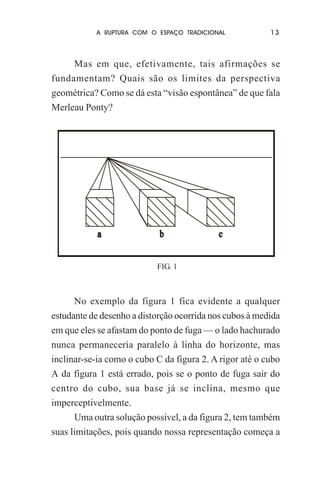A RUPTURA COM O ESPAÇO TRADICIONAL

13

Mas em que, efetivamente, tais afirmações se
fundamentam? Quais são os limites da perspectiva
geométrica? Como se dá esta “visão espontânea” de que fala
Merleau Ponty?

FIG. 1

No exemplo da figura 1 fica evidente a qualquer
estudante de desenho a distorção ocorrida nos cubos à medida
em que eles se afastam do ponto de fuga — o lado hachurado
nunca permaneceria paralelo à linha do horizonte, mas
inclinar-se-ia como o cubo C da figura 2. A rigor até o cubo
A da figura 1 está errado, pois se o ponto de fuga sair do
centro do cubo, sua base já se inclina, mesmo que
imperceptivelmente.
Uma outra solução possível, a da figura 2, tem também
suas limitações, pois quando nossa representação começa a

 