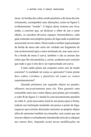 A RUPTURA COM O ESPAÇO TRADICIONAL

17

mesa. As bordas dos cubos sendo paralelas a da mesa devem,
certamente, acompanhar suas alterações, como na figura 5,
evidentemente “errada”. A lógica deste sistema nos leva,
ainda, a concluir que, ao deslocar o olhar de um a outro
objeto, se sucedem diversos espaços intermediários, cada
qual contendo seus próprios pontos de fuga onde se poderiam
acrescentar novos cubos. Deste modo a melhor representação
da borda da mesa não seria em verdade um fragmento de
reta na horizontal aqui e outro inclinado ali, mas uma curva.
Se a borda da mesa é curva, também o são as arestas dos
cubos que lhe são paralelas e, assim, acabamos por concluir
que tudo o que é reto deve ser representado em curva.
Como então pintar um conjunto como este de modo
coerente? A realidade tal como se apresenta? Como pintar
dois cubos vizinhos e paralelos tal como os vemos
espontaneamente?
Quando pintamos um segundo objeto no quadro,
olhamos necessariamente para ele. Para garantir uma
comunhão entre um e outro objeto, para pintar, por exemplo,
o cubo B da figura 5 e mantê-lo convincentemente paralelo
ao cubo A, seria necessário trazê-lo um pouco para a frente,
reduzir sua inclinação mudando um pouco o ponto de fuga,
esquecer que existem distorções inerentes ao próprio objeto
além de aumentar também seu tamanho; sem contar que um
terceiro objeto eventualmente introduzido teria de se adequar
aos outros dois, impondo assim novas modificações no

 