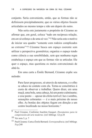 18

A EXPRESSÃO DA NATUREZA NA OBRA DE PAUL CÉZANNE

conjunto. Seria conveniente, então, que as formas não se
definissem precipitadamente, que os vários objetos fossem
articulados ao mesmo tempo e não um depois do outro.
Não seria este justamente o propósito de Cézanne ao
afirmar que, em geral, coloca “tudo em recíproca relação,
em um só esforço e de uma só vez.”9? Não seria este o motivo
de iniciar seu quadro “somente com rodeios complicados
ao extremo”10? Cézanne busca um espaço coerente sem
utilizar a perspectiva geométrica; organiza o espaço tendo
como ciência a sua sensibilidade, sem que nenhuma regra
estabeleça o espaço em que as formas vão se articular. Ele
quer o espaço, mas questiona os meios convencionais de
obtê-lo.
Em uma carta a Émile Bernard, Cézanne expõe seu
método:
Para fazer progressos, só através da natureza, e o olho
se educa no contato com ela. Torna-se concêntrico à
custa de observar e trabalhar. Quero dizer, em uma
maçã, uma bola, uma cabeça, há um ponto culminante;
e esse ponto — apesar do efeito terrível: luz e sombra,
sensações colorantes — é o mais próximo do nosso
olho. As bordas dos objetos fogem em direção a um
centro localizado no nosso horizonte.11
9 Paul Cézanne. Conforme Joachim Gasquet. Documentos para la
comprensión del arte moderno. (ref. bibliogr. 12) p.28
10 Ver nota 5, p. 7
11 Paul Cézanne. Carta a Émile Bernard. Correspondência. (ref. bibliogr.
5) p.248

 