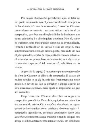 A RUPTURA COM O ESPAÇO TRADICIONAL

19

Por nossas observações percebemos que, ao falar de
um ponto culminante nos objetos e localizando esse ponto
no local mais próximo de nosso olho, é como se Cézanne
pretendesse acrescentar ao cone ótico tradicional da
perspectiva, que foge em direção à linha do horizonte, um
outro, cujo ápice é o olho inquieto do pintor. Não há, como
no cubismo, uma transgressão completa da profundidade,
tentando representar as várias vistas do objeto, mas
simplesmente um olhar, do mesmo ponto, para cada um dos
objetos pintados, sem ter de representá-los como se estivesse
observando um ponto fixo no horizonte; seu objetivo é
representar o que se vê tal como se vê, vale frisar — no
tempo.
A questão do espaço é importante para a compreensão
da obra de Cézanne. A ciência da perspectiva já datava de
muitos séculos e se ele insistia tão freqüentemente neste
assunto, é devido ao fato de perceber o espaço através de
uma ótica mais sensível, mais ligada às impressões do que
aos conceitos.
Empiricamente Cézanne descobre as regras da
perspectiva geométrica. Descobrir, aqui, deve ser entendido
em seu sentido estrito; Cézanne põe a descoberto as regras
que até então eram tidas como verdade e não como regras. A
perspectiva geométrica, encarada usualmente como uma
descoberta renascentista que traduzia o mundo tal qual nos
atinge os olhos, aparece como uma invenção, um simulacro

 