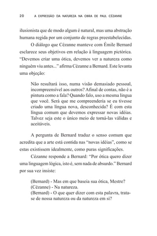 20

A EXPRESSÃO DA NATUREZA NA OBRA DE PAUL CÉZANNE

ilusionista que de modo algum é natural, mas uma abstração
humana regida por um conjunto de regras preestabelecidas.
O diálogo que Cézanne manteve com Émile Bernard
esclarece seus objetivos em relação à linguagem pictórica.
“Devemos criar uma ótica, devemos ver a natureza como
ninguém viu antes...” afirma Cézanne a Bernard. Este levanta
uma objeção:
Não resultará isso, numa visão demasiado pessoal,
incompreensível aos outros? Afinal de contas, não é a
pintura como a fala? Quando falo, uso a mesma língua
que você. Será que me compreenderia se eu tivesse
criado uma língua nova, desconhecida? É com esta
língua comum que devemos expressar novas idéias.
Talvez seja este o único meio de torná-las válidas e
aceitáveis.
A pergunta de Bernard traduz o senso comum que
acredita que a arte está contida nas “novas idéias”, como se
estas existissem idealmente, como puras significações.
Cézanne responde a Bernard: “Por ótica quero dizer
uma linguagem lógica, isto é, sem nada de absurdo.” Bernard
por sua vez insiste:
(Bernard) - Mas em que baseia sua ótica, Mestre?
(Cézanne) - Na natureza.
(Bernard) - O que quer dizer com esta palavra, tratase de nossa natureza ou da natureza em si?

 