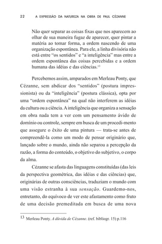 22

A EXPRESSÃO DA NATUREZA NA OBRA DE PAUL CÉZANNE

Não quer separar as coisas fixas que nos aparecem ao
olhar de sua maneira fugaz de aparecer, quer pintar a
matéria ao tomar forma, a ordem nascendo de uma
organização espontânea. Para ele, a linha divisória não
está entre “os sentidos” e “a inteligência” mas entre a
ordem espontânea das coisas percebidas e a ordem
humana das idéias e das ciências.13
Percebemos assim, amparados em Merleau Ponty, que
Cézanne, sem abdicar dos “sentidos” (postura impressionista) ou da “inteligência” (postura clássica), opta por
uma “ordem espontânea” na qual não interferem as idéias
da cultura ou a ciência. A inteligência que organiza a sensação
em obra nada tem a ver com um pensamento ávido de
domínio ou controle, sempre em busca de um procedi-mento
que assegure o êxito de uma pintura — trata-se antes de
compreendê-la como um modo de pensar originário que,
lançado sobre o mundo, ainda não separou a percepção da
razão, a forma do conteúdo, o objetivo do subjetivo, o corpo
da alma.
Cézanne se afasta das linguagens constituídas (das leis
da perspectiva geométrica, das idéias e das ciências) que,
originárias de outras consciências, traduziam o mundo com
uma visão estranha à sua sensação. Guardemo-nos,
entretanto, do equívoco de ver este afastamento como fruto
de uma decisão premeditada em busca de uma nova
13 Merleau Ponty. A dúvida de Cézanne. (ref. bibliogr. 15) p.116

 