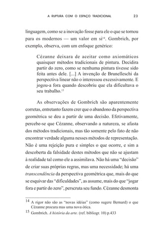 A RUPTURA COM O ESPAÇO TRADICIONAL

23

linguagem, como se a inovação fosse para ele o que se tornou
para os modernos — um valor em si14. Gombrich, por
exemplo, observa, com um enfoque genérico:
Cézanne deixara de aceitar como axiomáticos
quaisquer métodos tradicionais de pintura. Decidira
partir do zero, como se nenhuma pintura tivesse sido
feita antes dele. [...] A invenção de Brunelleschi da
perspectiva linear não o interessou excessivamente. E
jogou-a fora quando descobriu que ela dificultava o
seu trabalho.15
As observações de Gombrich são aparentemente
corretas, entretanto fazem crer que o abandono da perspectiva
geométrica se deu a partir de uma decisão. Efetivamente,
percebe-se que Cézanne, observando a natureza, se afasta
dos métodos tradicionais, mas tão somente pelo fato de não
encontrar verdade alguma nesses métodos de representação.
Não é uma rejeição pura e simples o que ocorre, e sim a
descoberta da falsidade destes métodos que não se ajustam
à realidade tal como ele a assimilava. Não há uma “decisão”
de criar suas próprias regras, mas uma necessidade; há uma
transcendência da perspectiva geométrica que, mais do que
se esquivar das “dificuldades”, as assume, mais do que “jogar
fora e partir do zero”, perscruta seu fundo. Cézanne desmonta
14 A rigor não são as “novas idéias” (como sugere Bernard) o que
Cézanne procura mas uma nova ótica.
15 Gombrich. A história da arte. (ref. bibliogr. 10) p.433

 