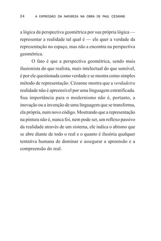 24

A EXPRESSÃO DA NATUREZA NA OBRA DE PAUL CÉZANNE

a lógica da perspectiva geométrica por sua própria lógica —
representar a realidade tal qual é — ele quer a verdade da
representação no espaço, mas não a encontra na perspectiva
geométrica.
O fato é que a perspectiva geométrica, sendo mais
ilusionista do que realista, mais intelectual do que sensível,
é por ele questionada como verdade e se mostra como simples
método de representação. Cézanne mostra que a verdadeira
realidade não é apreensível por uma linguagem estratificada.
Sua importância para o modernismo não é, portanto, a
inovação ou a invenção de uma linguagem que se transforma,
ela própria, num novo código. Mostrando que a representação
na pintura não é, nunca foi, nem pode ser, um reflexo passivo
da realidade através de um sistema, ele indica o abismo que
se abre diante de todo o real e o quanto é ilusória qualquer
tentativa humana de dominar e assegurar a apreensão e a
compreensão do real.

 