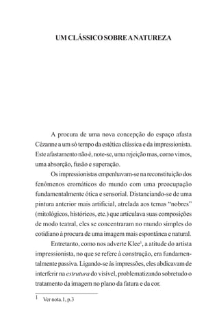 UM CLÁSSICO SOBRE A NATUREZA

29

UM CLÁSSICO SOBRE A NATUREZA

A procura de uma nova concepção do espaço afasta
Cézanne a um só tempo da estética clássica e da impressionista.
Este afastamento não é, note-se, uma rejeição mas, como vimos,
uma absorção, fusão e superação.
Os impressionistas empenhavam-se na reconstituição dos
fenômenos cromáticos do mundo com uma preocupação
fundamentalmente ótica e sensorial. Distanciando-se de uma
pintura anterior mais artificial, atrelada aos temas “nobres”
(mitológicos, históricos, etc.) que articulava suas composições
de modo teatral, eles se concentraram no mundo simples do
cotidiano à procura de uma imagem mais espontânea e natural.
Entretanto, como nos adverte Klee1, a atitude do artista
impressionista, no que se refere à construção, era fundamentalmente passiva. Ligando-se às impressões, eles abdicavam de
interferir na estrutura do visível, problematizando sobretudo o
tratamento da imagem no plano da fatura e da cor.
1 Ver nota.1, p.3

 