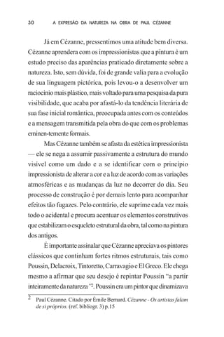 30

A EXPRESÃO DA NATUREZA NA OBRA DE PAUL CÉZANNE

Já em Cézanne, pressentimos uma atitude bem diversa.
Cézanne aprendera com os impressionistas que a pintura é um
estudo preciso das aparências praticado diretamente sobre a
natureza. Isto, sem dúvida, foi de grande valia para a evolução
de sua linguagem pictórica, pois levou-o a desenvolver um
raciocínio mais plástico, mais voltado para uma pesquisa da pura
visibilidade, que acaba por afastá-lo da tendência literária de
sua fase inicial romântica, preocupada antes com os conteúdos
e a mensagem transmitida pela obra do que com os problemas
eminen-temente formais.
Mas Cézanne também se afasta da estética impressionista
— ele se nega a assumir passivamente a estrutura do mundo
visível como um dado e a se identificar com o princípio
impressionista de alterar a cor e a luz de acordo com as variações
atmosféricas e as mudanças da luz no decorrer do dia. Seu
processo de construção é por demais lento para acompanhar
efeitos tão fugazes. Pelo contrário, ele suprime cada vez mais
todo o acidental e procura acentuar os elementos construtivos
que estabilizam o esqueleto estrutural da obra, tal como na pintura
dos antigos.
É importante assinalar que Cézanne apreciava os pintores
clássicos que continham fortes ritmos estruturais, tais como
Poussin, Delacroix, Tintoretto, Carravagio e El Greco. Ele chega
mesmo a afirmar que seu desejo é repintar Poussin “a partir
inteiramente da natureza”2. Poussin era um pintor que dinamizava
2 Paul Cézanne. Citado por Émile Bernard. Cézanne - Os artistas falam
de si próprios. (ref. bibliogr. 3) p.15

 
