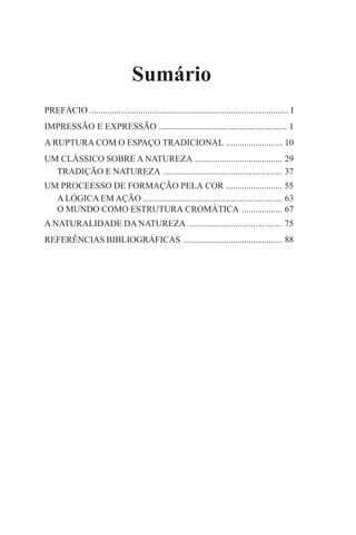 Sumário
PREFÁCIO ......................................................................................... I
IMPRESSÃO E EXPRESSÃO ......................................................... 1
A RUPTURA COM O ESPAÇO TRADICIONAL ......................... 10
UM CLÁSSICO SOBRE A NATUREZA ....................................... 29
TRADIÇÃO E NATUREZA ..................................................... 37
UM PROCEESSO DE FORMAÇÃO PELA COR ......................... 55
A LÓGICA EM AÇÃO .............................................................. 63
O MUNDO COMO ESTRUTURA CROMÁTICA .................. 67
A NATURALIDADE DA NATUREZA .......................................... 75
REFERÊNCIAS BIBLIOGRÁFICAS ............................................ 88

 
