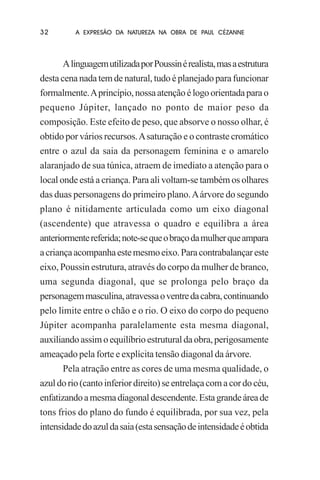 32

A EXPRESÃO DA NATUREZA NA OBRA DE PAUL CÉZANNE

A linguagem utilizada por Poussin é realista, mas a estrutura
desta cena nada tem de natural, tudo é planejado para funcionar
formalmente. A princípio, nossa atenção é logo orientada para o
pequeno Júpiter, lançado no ponto de maior peso da
composição. Este efeito de peso, que absorve o nosso olhar, é
obtido por vários recursos. A saturação e o contraste cromático
entre o azul da saia da personagem feminina e o amarelo
alaranjado de sua túnica, atraem de imediato a atenção para o
local onde está a criança. Para ali voltam-se também os olhares
das duas personagens do primeiro plano. A árvore do segundo
plano é nitidamente articulada como um eixo diagonal
(ascendente) que atravessa o quadro e equilibra a área
anteriormente referida; note-se que o braço da mulher que ampara
a criança acompanha este mesmo eixo. Para contrabalançar este
eixo, Poussin estrutura, através do corpo da mulher de branco,
uma segunda diagonal, que se prolonga pelo braço da
personagem masculina, atravessa o ventre da cabra, continuando
pelo limite entre o chão e o rio. O eixo do corpo do pequeno
Júpiter acompanha paralelamente esta mesma diagonal,
auxiliando assim o equilíbrio estrutural da obra, perigosamente
ameaçado pela forte e explícita tensão diagonal da árvore.
Pela atração entre as cores de uma mesma qualidade, o
azul do rio (canto inferior direito) se entrelaça com a cor do céu,
enfatizando a mesma diagonal descendente. Esta grande área de
tons frios do plano do fundo é equilibrada, por sua vez, pela
intensidade do azul da saia (esta sensação de intensidade é obtida

 