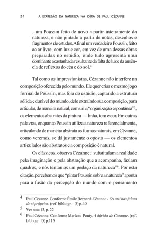 34

A EXPRESÃO DA NATUREZA NA OBRA DE PAUL CÉZANNE

...um Poussin feito de novo a partir inteiramente da
natureza, e não pintado a partir de notas, desenhos e
fragmentos de estudos. Afinal um verdadeiro Poussin, feito
ao ar livre, com luz e cor, em vez de uma dessas obras
preparadas no estúdio, onde tudo apresenta uma
dominante acastanhada resultante da falta de luz e da ausência de reflexos do céu e do sol.4
Tal como os impressionistas, Cézanne não interfere na
composição oferecida pelo mundo. Ele quer criar o mesmo jogo
formal de Poussin, mas fora do estúdio, captando a estrutura
sólida e durável do mundo, dele extraindo sua composição, para
articular, de maneira natural, com uma “organização espontânea”5,
os elementos abstratos da pintura — linha, tom e cor. Em outras
palavras, enquanto Poussin utiliza a natureza referencialmente,
articulando de maneira abstrata as formas naturais, em Cézanne,
como veremos, se dá justamente o oposto — os elementos
articulados são abstratos e a composição é natural.
Os clássicos, observa Cézanne; “substituíam a realidade
pela imaginação e pela abstração que a acompanha, faziam
quadros, e nós tentamos um pedaço da natureza”6. Por esta
citação, percebemos que “pintar Poussin sobre a natureza” aponta
para a fusão da percepção do mundo com o pensamento
4 Paul Cézanne. Conforme Émile Bernard. Cézanne - Os artistas falam
de si próprios. (ref. bibliogr. – 3) p.40
5 Ver nota 13, p. 22
6 Paul Cézanne. Conforme Merleau Ponty. A dúvida de Cézanne. (ref.
bibliogr. 15) p.115

 