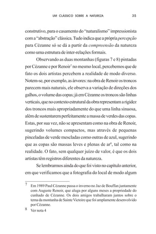 UM CLÁSSICO SOBRE A NATUREZA

35

construtivo, para o casamento do “naturalismo” impressionista
com a “abstração” clássica. Tudo indica que a própria percepção
para Cézanne só se dá a partir da compreensão da natureza
como uma estrutura de inter-relações formais.
Observando as duas montanhas (figuras 7 e 8) pintadas
por Cézanne e por Renoir7 no mesmo local, percebemos que de
fato os dois artistas percebem a realidade de modo diverso.
Notem-se, por exemplo, as árvores: na obra de Renoir os troncos
parecem mais naturais, ele observa a variação de direções dos
galhos, o volume das copas; já em Cézanne os troncos são linhas
verticais, que no contexto estrutural da obra representam a rigidez
dos troncos mais apropriadamente do que uma linha sinuosa,
além de sustentarem perfeitamente a massa de verdes das copas.
Estas, por sua vez, não se apresentam como na obra de Renoir,
sugerindo volumes compactos, mas através de pequenas
pinceladas de verde mescladas como outras de azul, sugerindo
que as copas são massas leves e plenas de ar8, tal como na
realidade. O fato, sem qualquer juízo de valor, é que os dois
artistas têm registros diferentes da natureza.
Se lembrarmos ainda do que foi visto no capítulo anterior,
em que verificamos que a fotografia do local de modo algum
7 Em 1989 Paul Cézanne passa o inverno no Jaz de Bouffan juntamente
com Auguste Renoir, que aluga por alguns meses a propriedade do
cunhado de Cézanne. Os dois amigos trabalharam juntos sobre o
tema da montanha de Sainte Victoire que foi amplamente desenvolvido
por Cézanne.
8 Ver nota 4

 