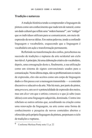 UM CLÁSSICO SOBRE A NATUREZA

37

Tradição e natureza
A tradição histórica tende a compreender a linguagem da
pintura como um conhecimento que nada tem de natural, como
um dado cultural que reflete uma “ordem humana9”, um “código”
que os indivíduos utilizam para se comunicarem, um meio de
expressão de novas idéias. Em outras palavras, tende a confundir
linguagem e vocabulário, esquecendo que a linguagem é
vocabulário em ação e transformação permanente.
Refletindo na transformação dos estilos, percebemos na
sucessão de tradições e rupturas da arte ocidental um ciclo
inevitável. A princípio, há uma elaboração criativa do vocabulário,
depois, uma consagração deste e, finalmente, a sua utilização
como um sistema de signos convencionais usados para a
comunicação. Nesta última etapa, não se problematizam os meios
de expressão, eles são aceitos como um corpo de linguagem
dado e o fim passa a ser a mensagem transmitida — o conteúdo
discursivo e educativo da arte. Não há mais, por parte do pintor,
uma procura, um ouvir a potencialidade de expressão dos meios,
mas um dizer em que o artista comunica o que já sabe (suas
idéias) com uma linguagem adquirida, dominada. Contra isto
rebelam-se outros artistas que, acreditando na criação como
uma renovação da linguagem, na arte como uma forma de
conhecimento e pesquisa de novos conteúdos abertos e
oferecidos pela própria linguagem da pintura, perpetuam o ciclo
de tradições e rupturas.
9 Conforme Merleau Ponty nota 13, p. 22

 
