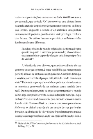 UM CLÁSSICO SOBRE A NATUREZA

41

meios de representação a uma natureza dada. Wolfflin observa,
por exemplo, que o século XVI desenvolveu uma pintura linear,
na qual a atenção do pintor se concentra no contorno ou limite
das formas, enquanto o século XVII elaborou uma pintura
eminentemente pictórica (tonal), onde a visão privilegia o volume
das formas. Os estilos lineares e pictóricos refletem visões
fundamentalmente diferentes.
São duas visões de mundo orientadas de forma diversa
quanto ao gosto e interesse pelo mundo; não obstante,
cada uma delas é capaz de oferecer uma imagem perfeita
do visível15.
A identidade dos objetos, quer seja resultante de seu
contorno ou de seu volume, é o que possibilita sua representação
perfeita através de ambas as configurações. Quer isto dizer que
a verdade do visível é algo que está além do modo como ele é
visto? Podemos supor que a realidade pode ser vista de ambas
as maneiras e que o modo de ver nada tem com a verdade deste
real? De modo algum, trata-se antes de compreender o mundo
como algo que pode ser visto desta ou daquela maneira, e que
ambas vêem o verdadeiro mundo, pois este não se mostra nunca
fora da visão. Tanto os clássicos como os barrocos representavam
fielmente o visível através de um modo de ver particular.
Portanto, se a imitação do visível não é fruto de um apuro gradual
dos meios de representação, cada vez mais identificados com o
15 Heinrich Wolfflin Conceitos fundamentais da história da arte. (ref.
bibliogr. 22) p. 21

 