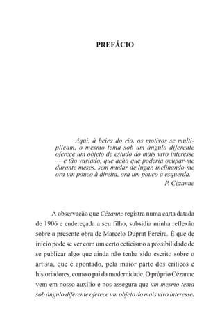 PREFÁCIO

I

PREFÁCIO

Aqui, à beira do rio, os motivos se multiplicam, o mesmo tema sob um ângulo diferente
oferece um objeto de estudo do mais vivo interesse
— e tão variado, que acho que poderia ocupar-me
durante meses, sem mudar de lugar, inclinando-me
ora um pouco à direita, ora um pouco à esquerda.
P. Cézanne

A observação que Cézanne registra numa carta datada
de 1906 e endereçada a seu filho, subsidia minha reflexão
sobre a presente obra de Marcelo Duprat Pereira. É que de
início pode se ver com um certo ceticismo a possibilidade de
se publicar algo que ainda não tenha sido escrito sobre o
artista, que é apontado, pela maior parte dos críticos e
historiadores, como o pai da modernidade. O próprio Cézanne
vem em nosso auxílio e nos assegura que um mesmo tema
sob ângulo diferente oferece um objeto do mais vivo interesse.

 