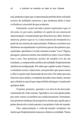 42

A EXPRESÃO DA NATUREZA NA OBRA DE PAUL CÉZANNE

real, podemos supor que a representação perfeita deste real pode
ocorrer de múltiplas maneiras e que nenhuma delas é mais
evoluída ou verossímil do que as demais.
Entretanto, se por um lado o pintor representa o que vê
tal como vê, por outro, também vê a partir de um sistema de
representação e interpretação que direciona seu olhar. Imitar a
natureza, pintar o que se vê, é uma maneira de interpretá-la a
partir de um sistema de representação. Podemos constatar esse
fenômeno acompanhando os primeiros passos dos pintores que,
a princípio, aprendem a ver não somente os entes “reais” (figura,
paisagem, natureza-morta), mas também os entes visuais (linha,
tom e cor). Nas primeiras sessões de modelo-vivo de um
estudante, a compreensão analítica da realidade freqüentemente
interfere na configuração. Por saber que o globo ocular é branco,
o estudante assim o representa, sem perceber que quase nunca
o olho é o ponto mais iluminado de um rosto. Por saber que uma
mão tem cinco dedos, o estudante desenha cinco dedos, mesmo
que a distância seja tal que impossibilite distinguir visualmente
qualquer dedo.
O pintor, portanto, aprende a ver através do descondicionamento da visão comum. Aprender a ver como pintor pode,
por certo, tornar-se também um condicionamento. Entretanto,
esta primeira mudança de perspectiva mostra que aquilo que o
pintor desenvolve criativamente é sua própria visão-de-mundo.
Ora, representação e visão-de-mundo compõem um
núcleo que freqüentemente mascara e distorce a realidade. Nunca

 