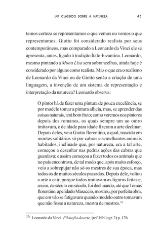 UM CLÁSSICO SOBRE A NATUREZA

43

temos certeza se representamos o que vemos ou vemos o que
representamos. Giotto foi considerado realista por seus
contemporâneos, mas comparado a Leonardo da Vinci ele se
apresenta, antes, ligado à tradição Ítalo-bizantina. Leonardo,
mesmo pintando a Mona Lisa sem sobrancelhas, ainda hoje é
considerado por alguns como realista. Mas o que era o realismo
de Leonardo da Vinci ou de Giotto senão a criação de uma
linguagem, a invenção de um sistema de representação e
interpretação da natureza? Leonardo observa:
O pintor há de fazer uma pintura de pouca excelência, se
por modelo tomar a pintura alheia, mas, se aprender das
coisas naturais, terá bom fruto; como veremos nos pintores
depois dos romanos, os quais sempre um ao outro
imitavam, e de idade para idade fizeram a arte declinar.
Depois deles, veio Giotto florentino, o qual, nascido em
montes solitários só por cabras e semelhantes animais
habitados, inclinado que, por natureza, era a tal arte,
começou a desenhar nas pedras ações das cabras que
guardava; e assim começou a fazer todos os animais que
no país encontrava, de tal modo que, após muito esforço,
veio a sobrepujar não só os mestres de sua época, mas
todos os de muitos séculos passados. Depois dele, voltou
a arte a cair, porque todos imitavam as figuras feitas e,
assim, de século em século, foi declinando, até que Tomas
florentino, apelidado Masaccio, mostrou, por perfeita obra,
que em vão se fatigavam quando modelo outro tomavam
que não fosse a natureza, mestra de mestres.16
16 Leonardo da Vinci. Filosofia da arte. (ref. bibliogr. 2) p. 176

 