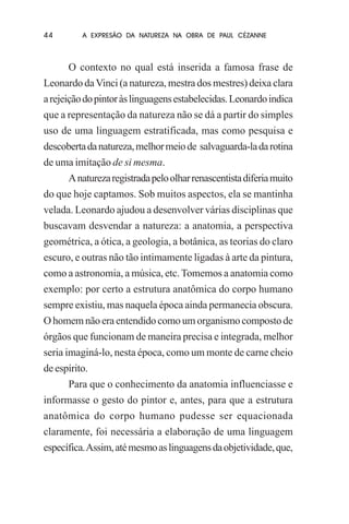 44

A EXPRESÃO DA NATUREZA NA OBRA DE PAUL CÉZANNE

O contexto no qual está inserida a famosa frase de
Leonardo da Vinci (a natureza, mestra dos mestres) deixa clara
a rejeição do pintor às linguagens estabelecidas. Leonardo indica
que a representação da natureza não se dá a partir do simples
uso de uma linguagem estratificada, mas como pesquisa e
descoberta da natureza, melhor meio de salvaguarda-la da rotina
de uma imitação de si mesma.
A natureza registrada pelo olhar renascentista diferia muito
do que hoje captamos. Sob muitos aspectos, ela se mantinha
velada. Leonardo ajudou a desenvolver várias disciplinas que
buscavam desvendar a natureza: a anatomia, a perspectiva
geométrica, a ótica, a geologia, a botânica, as teorias do claro
escuro, e outras não tão intimamente ligadas à arte da pintura,
como a astronomia, a música, etc. Tomemos a anatomia como
exemplo: por certo a estrutura anatômica do corpo humano
sempre existiu, mas naquela época ainda permanecia obscura.
O homem não era entendido como um organismo composto de
órgãos que funcionam de maneira precisa e integrada, melhor
seria imaginá-lo, nesta época, como um monte de carne cheio
de espírito.
Para que o conhecimento da anatomia influenciasse e
informasse o gesto do pintor e, antes, para que a estrutura
anatômica do corpo humano pudesse ser equacionada
claramente, foi necessária a elaboração de uma linguagem
específica. Assim, até mesmo as linguagens da objetividade, que,

 