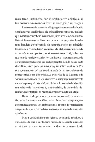 UM CLÁSSICO SOBRE A NATUREZA

45

mais tarde, justamente por se pretenderem objetivas, se
transformariam nas ciências, foram na sua origem puras criações.
Leonardo não aceitava a linguagem como um dado, não
seguia regras acadêmicas, ele criava linguagens que, mais do
que manifestar ou refletir, instauravam junto uma visão-de-mundo.
Esta visão-de-mundo não estava pronta, mas era, antes de tudo,
uma inquieta compreensão da natureza como um mistério.
Buscando a “verdadeira” natureza, ele elaborou um modo de
ver revelador que, por isso, mostra o mundo como algo obscuro,
que tem de ser desvendado. Por um lado, a linguagem deixa de
ser experimentada como um código preestabelecido ou um dado
da cultura, visto que ela é uma pesquisa sobre a natureza. Por
outro, o mundo é re-interpretado através de um novo sistema de
representação em elaboração. A criatividade de Leonardo da
Vinci reside no modo de ver a natureza, e a linguagem que inventa
é o meio pelo qual esta visão se elabora. Leonardo da Vinci foi
um criador de linguagens e, através delas, de uma visão-demundo que interferiu na própria compreensão da realidade.
Deste modo, podemos constatar que o estudo da natureza
foi para Leonardo da Vinci uma fuga das interpretações
constituídas e fixas, um embate com o abismo da realidade na
suspeita de que a verdadeira natureza se esconde atrás das
aparências.
Mas a desconfiança em relação ao mundo sensível, a
suposição de que a verdadeira realidade se oculta atrás das
aparências, assume um relevo peculiar no pensamento de

 