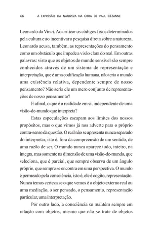 46

A EXPRESÃO DA NATUREZA NA OBRA DE PAUL CÉZANNE

Leonardo da Vinci. Ao criticar os códigos fixos determinados
pela cultura e ao incentivar a pesquisa direta sobre a natureza,
Leonardo acusa, também, as representações do pensamento
como um obstáculo que impede a visão clara do real. Em outras
palavras: visto que os objetos do mundo sensível são sempre
conhecidos através de um sistema de representação e
interpretação, que é uma codificação humana, não teria o mundo
uma existência relativa, dependente sempre de nosso
pensamento? Não seria ele um mero conjunto de representações de nosso pensamento?
E afinal, o que é a realidade em si, independente de uma
visão-de-mundo que interpreta?
Estas especulações escapam aos limites dos nossos
propósitos, mas o que vimos já nos adverte para o próprio
contra-senso da questão. O real não se apresenta nunca separado
do interpretar, isto é, fora da compreensão de um sentido, de
uma razão de ser. O mundo nunca aparece todo, inteiro, na
íntegra, mas somente na dimensão de uma visão-de-mundo, que
seleciona, que é parcial, que sempre observa de um ângulo
próprio, que sempre se encontra em uma perspectiva. O mundo
é permeado pela consciência, isto é, ele é cogito, representação.
Nunca temos certeza se o que vemos é o objeto externo real ou
uma mediação, o ser pensado, o pensamento, representação
particular, uma interpretação.
Por outro lado, a consciência se mantém sempre em
relação com objetos, mesmo que não se trate de objetos

 