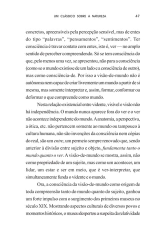 UM CLÁSSICO SOBRE A NATUREZA

47

concretos, apreensíveis pela percepção sensível, mas de entes
do tipo “palavras”, “pensamentos”, “sentimentos”. Ter
consciência é travar contato com entes, isto é, ver — no amplo
sentido de perceber compreendendo. Só se tem consciência do
que, pelo menos uma vez, se apresentou, não para a consciência
(como se o mundo existisse de um lado e a consciência de outro),
mas como consciência-de. Por isso a visão-de-mundo não é
autônoma nem capaz de criar livremente um mundo a partir de si
mesma, mas somente interpretar e, assim, formar, conformar ou
deformar o que compreende como mundo.
Nesta relação existencial entre vidente, visível e visão não
há independência. O mundo nunca aparece fora do ver e o ver
não acontece independente do mundo. A anatomia, a perspectiva,
a ótica, etc. não pertencem somente ao mundo ou tampouco à
cultura humana, não são invenções da consciência nem cópias
do real, são um entre, um permeio sempre renovado que, sendo
anterior à divisão entre sujeito e objeto, fundamenta tanto o
mundo quanto o ver. A visão-de-mundo se mostra, assim, não
como propriedade de um sujeito, mas como um acontecer, um
lidar, um estar e ser em meio, que é ver-interpretar, que
simultaneamente funda o vidente e o mundo.
Ora, a consciência da visão-de-mundo como origem de
toda compreensão tanto do mundo quanto do sujeito, ganhou
um forte impulso com o surgimento dos primeiros museus no
século XIX. Mostrando aspectos culturais de diversos povos e
momentos históricos, o museu despertou a suspeita da relatividade

 