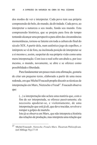 48

A EXPRESÃO DA NATUREZA NA OBRA DE PAUL CÉZANNE

dos modos de ver e interpretar. Cada povo tem sua própria
compreensão do belo, do mundo, da divindade. Cada povo, ao
interpretar a natureza a seu modo, funda seu mundo. Esta
compreensão histórica, que se projeta para fora do tempo
tentando alcançar uma perspectiva para além das circunstâncias
momentâneas, tornou-se latente em toda a cultura do final do
século XIX. A partir dela, num autêntico jogo de espelhos, o
intérprete se vê de fora, na incômoda posição de interpretar-se
a si mesmo e, assim, suspeitar de sua própria visão como uma
mera interpretação. Com isso o real sofre um abalo e, por isso
mesmo, o mundo, novamente, se abre e se oferece como
possibilidade e liberdade.
Para fundamentar um pouco mais esta afirmação, gostaria
de citar um pequeno texto, elaborado a partir de uma mesa
redonda, em que Michel Foucault propõe discutir as técnicas de
interpretação em Marx, Nietzsche e Freud17. Foucault observa
que:
(...) a interpretação não aclara uma matéria que, com o
fim de ser interpretada, se oferece passivamente; ela
necessita apoderar-se, e violentamente, de uma
interpretação que está já ali, que deve trucidar, revolver e
romper a golpes de martelo.
Isto já se observa em Marx, que não interpreta a história
das relações de produção, mas interpreta uma relação que
17 Michel Foucault . Nietzsche, Freud e Marx. Theatrum Philosoficum.
(ref. bibliogr. 9) p.17-18

 