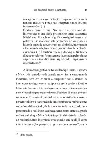 UM CLÁSSICO SOBRE A NATUREZA

49

se dá já como uma interpretação, porque se oferece como
natural. Inclusive Freud não interpreta símbolos, mas
interpretações. (...)
Desta mesma forma, Nietzsche apodera-se das
interpretações que são já prisioneiras umas das outras.
Não há para Nietzsche um significado original. As mesmas
palavras não são senão interpretações, ao longo da sua
história, antes de converterem em símbolos, interpretam,
e têm significado, finalmente, porque são interpretações
essenciais. (...) É também este sentido no qual Nietzsche
diz que as palavras foram sempre inventadas pelas classes
superiores; não indicam um significado, impõem uma
interpretação.18
A indicação sugestiva de Foucault de que Freud, Nietzsche
e Marx, três pensadores de grande importância para o mundo
moderno, têm em comum o suspeitar dos sistemas de
interpretação vigentes em sua época, é esclarecedora. De fato,
Marx não inventa a luta de classes nem Freud o inconsciente e
nem Nietzsche o poder das palavras. Tudo isto já estava presente
no mundo. E, entretanto, nada disto teria consistência nem seria
perceptível sem a elaboração de um discurso que retirasse estes
entes do indiferenciado, do fundo amorfo da natureza de onde
provém todo o real. Note-se ainda a semelhança entre a sugestão
de Foucault de que Marx “não interpreta a história das relações
de produção, mas interpreta uma relação que se dá já como
uma interpretação, porque se oferece como natural”, e a de
18 Idem, ibidem.

 