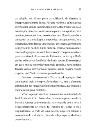 UM CLÁSSICO SOBRE A NATUREZA

51

da religião, etc. fazem parte da edificação do sistema de
interpretação de uma época. Por este motivo, a cultura grega
exerce ainda grande fascínio. Imaginamos facilmente um povo
criador por natureza, a construindo para si uma pintura, uma
escultura, uma arquitetura, como também uma filosofia, uma ética,
um teatro, uma mitologia, uma poética, uma geometria, uma
matemática, uma dança e uma música, um sistema econômico e
de jogos, uma política e uma oratória, enfim, criando as mais
diversas linguagens que contribuíram como componentes ativos
para a constituição de seu mundo. E não é sem motivo que Platão
prefere exilar de sua República idealizada o poeta. Em uma época
em que o mito se concretizava em meio à poesia, o poeta poderia,
fazendo versos, desvelar novos deuses e, assim, mudar o mundo
— poder que Platão reivindica para o filósofo.
Portanto, como nos ensina Nietzsche, a Linguagem não é
um simples meio de expressão inofensivo, mas o elemento
estruturador das relações do homem com o real, que instaura o
mundo de um povo histórico.
Vê-se logo que a ruptura com o realismo-naturalista do
final do século XIX, não resultou de uma simples vontade de
inovar e romper com o passado, na crença de que o novo é
necessariamente artístico. Tal ruptura foi, antes e mais
originalmente, o fruto de uma desconfiança em relação à
consistência do real, aberta e fundada pela perspectiva histórica
que se impunha.

 