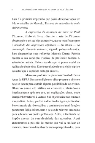 II

A EXPRESSÃO DA NATUREZA NA OBRA DE PAUL CÉZANNE

Esta é a primeira impressão que posso descrever após ter
lido o trabalho de Marcelo. Trata-se de uma obra do mais
vivo interesse.
A expressão da natureza na obra de Paul
Cézanne, título do livro, discute a arte de Cézanne
observando-a em seu viés expressivo, que se manifesta como
o resultado das impressões objetivas — do artista — na
observação direta da natureza, segundo palavras do autor.
Para desenvolver suas reflexões Marcelo Duprat Pereira
recorre à sua condição triádica, de professor, teórico e,
sobretudo, artista. Talvez resida aqui o ponto nodal da
realização desta obra. Ela é o resultado de uma visão tríplice
do autor que é capaz de dialogar entre si.
Marcelo é professor de pintura na Escola de Belas
Artes da UFRJ. Nesta condição seu olhar procura o objeto e
nele se detém para extrair alguma possibilidade de ensino.
Observo como ele utiliza os conceitos, abrindo-os
imediatamente após seu uso, em explicações claras, onde
qualquer hermetismo é vedado. Sua objetividade não conhece
a superfície. Antes, prefere o desafio das águas profundas.
Por esta razão ele não escolheu o caminho das simplificações
para tornar fácil a leitura, nem o de uso de palavras incomuns
para sublinhar os pontos polêmicos. Antes, a facilidade se
impõe apesar da complexidade das questões. Aqui
encontramos a posição do mestre que vai se utilizar de
recursos, tais como desenhos de cubos perspectivados, para

 