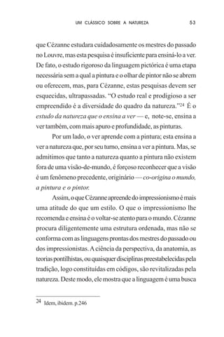 UM CLÁSSICO SOBRE A NATUREZA

53

que Cézanne estudara cuidadosamente os mestres do passado
no Louvre, mas esta pesquisa é insuficiente para ensiná-lo a ver.
De fato, o estudo rigoroso da linguagem pictórica é uma etapa
necessária sem a qual a pintura e o olhar de pintor não se abrem
ou oferecem, mas, para Cézanne, estas pesquisas devem ser
esquecidas, ultrapassadas. “O estudo real e prodigioso a ser
empreendido é a diversidade do quadro da natureza.”24 É o
estudo da natureza que o ensina a ver — e, note-se, ensina a
ver também, com mais apuro e profundidade, as pinturas.
Por um lado, o ver aprende com a pintura; esta ensina a
ver a natureza que, por seu turno, ensina a ver a pintura. Mas, se
admitimos que tanto a natureza quanto a pintura não existem
fora de uma visão-de-mundo, é forçoso reconhecer que a visão
é um fenômeno precedente, originário — co-origina o mundo,
a pintura e o pintor.
Assim, o que Cézanne apreende do impressionismo é mais
uma atitude do que um estilo. O que o impressionismo lhe
recomenda e ensina é o voltar-se atento para o mundo. Cézanne
procura diligentemente uma estrutura ordenada, mas não se
conforma com as linguagens prontas dos mestres do passado ou
dos impressionistas. A ciência da perspectiva, da anatomia, as
teorias pontilhistas, ou quaisquer disciplinas preestabelecidas pela
tradição, logo constituídas em códigos, são revitalizadas pela
natureza. Deste modo, ele mostra que a linguagem é uma busca
24 Idem, ibidem. p.246

 