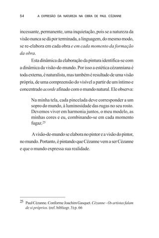 54

A EXPRESÃO DA NATUREZA NA OBRA DE PAUL CÉZANNE

incessante, permanente, uma inquietação, pois se a natureza da
visão nunca se dá por terminada, a linguagem, do mesmo modo,
se re-elabora em cada obra e em cada momento da formação
da obra.
Esta dinâmica da elaboração da pintura identifica-se com
a dinâmica da visão-de-mundo. Por isso a estética cézanniana é
toda externa, é naturalista, mas também é resultado de uma visão
própria, de uma compreensão do visível a partir de um íntimo e
concentrado acorde afinado com o mundo natural. Ele observa:
Na minha tela, cada pincelada deve corresponder a um
sopro do mundo, à luminosidade das rugas no seu rosto.
Devemos viver em harmonia juntos, o meu modelo, as
minhas cores e eu, combinando-se em cada momento
fugaz.25
A visão-de-mundo se elabora no pintor e a visão do pintor,
no mundo. Portanto, é pintando que Cézanne vem a ser Cézanne
e que o mundo expressa sua realidade.

25 Paul Cézanne. Conforme Joachim Gasquet. Cézanne - Os artistas falam
de si próprios. (ref. bibliogr. 3) p. 66

 
