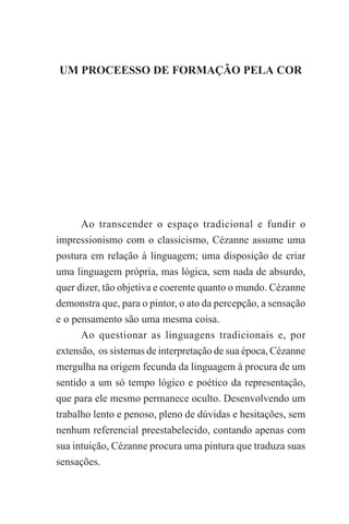 UM PROCESSO DE FORMAÇÃO PELA COR

55

UM PROCEESSO DE FORMAÇÃO PELA COR

Ao transcender o espaço tradicional e fundir o
impressionismo com o classicismo, Cézanne assume uma
postura em relação à linguagem; uma disposição de criar
uma linguagem própria, mas lógica, sem nada de absurdo,
quer dizer, tão objetiva e coerente quanto o mundo. Cézanne
demonstra que, para o pintor, o ato da percepção, a sensação
e o pensamento são uma mesma coisa.
Ao questionar as linguagens tradicionais e, por
extensão, os sistemas de interpretação de sua época, Cézanne
mergulha na origem fecunda da linguagem à procura de um
sentido a um só tempo lógico e poético da representação,
que para ele mesmo permanece oculto. Desenvolvendo um
trabalho lento e penoso, pleno de dúvidas e hesitações, sem
nenhum referencial preestabelecido, contando apenas com
sua intuição, Cézanne procura uma pintura que traduza suas
sensações.

 