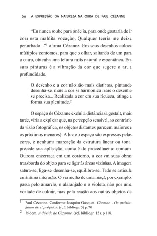 56

A EXPRESSÃO DA NATUREZA NA OBRA DE PAUL CÉZANNE

“Eu nunca soube para onde ia, para onde gostaria de ir
com esta maldita vocação. Qualquer teoria me deixa
perturbado...”1 afirma Cézanne. Em seus desenhos coloca
múltiplos contornos, para que o olhar, saltando de um para
o outro, obtenha uma leitura mais natural e espontânea. Em
suas pinturas é a vibração da cor que sugere o ar, a
profundidade.
O desenho e a cor não são mais distintos, pintando
desenha-se, mais a cor se harmoniza mais o desenho
se precisa... Realizada a cor em sua riqueza, atinge a
forma sua plenitude.2
O espaço de Cézanne exclui a distância (a gestalt, mais
tarde, viria a explicar que, na percepção sensível, ao contrário
da visão fotográfica, os objetos distantes parecem maiores e
os próximos menores). A luz e o espaço são expressos pelas
cores, e nenhuma marcação da estrutura linear ou tonal
precede sua aplicação, como é do procedimento comum.
Outrora encerrada em um contorno, a cor em suas obras
transborda do objeto para se ligar às áreas vizinhas. A imagem
satura-se, liga-se, desenha-se, equilibra-se. Tudo se articula
em íntima interação. O vermelho de uma maçã, por exemplo,
passa pelo amarelo, o alaranjado e o violeta; não por uma
vontade de colorir, mas pela reação aos outros objetos do
1 Paul Cézanne. Conforme Joaquim Gasquet. Cézanne - Os artistas
falam de si próprios. (ref. bibliogr. 3) p.70
2 Ibidem. A dúvida de Cézanne. (ref. bibliogr. 15). p.118.

 