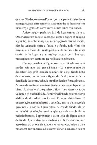 UM PROCESSO DE FORMAÇÃO PELA COR

57

quadro. Não há, como em Poussin, uma separação entre áreas
estanques, cada uma contendo sua cor; todas as áreas contêm
uma ampla gama de cores como nunca antes fora usada.
A rigor, sequer podemos falar de áreas em sua pintura.
Observando um de seus desenhos, como a figura 10 (página
seguinte), percebemos que sua concepção da forma é aberta,
não há separação entre a figura e o fundo, tudo vibra em
conjunto, o vazio do fundo participa da forma, a linha de
contorno dá lugar a uma multiplicidade de linhas que
pressupõem um contorno na realidade inexistente.
Como preencher tal figura com determinada cor, sem
perder esta abertura que dá tanta vida e movimento ao
desenho? Este problema de romper com a rigidez da linha
de contorno, que separa a figura do fundo, sem perder a
densidade da forma, já havia surgido desde o Renascimento.
A linha de contorno contínua tende a manter as figuras no
plano bidimensional do quadro, dificultando a percepção do
volume e da profundidade. Suprimir a linha de contorno seria
abdicar da densidade das formas. Colocar várias linhas é
uma solução apropriada para o desenho, mas na pintura, onde
geralmente a cor da figura difere da cor do fundo, ela se
torna inútil. A solução usual, amplamente desenvolvida no
período barroco, é aproximar o valor tonal da figura com o
do fundo. Aproveitando as sombras e as luzes das formas e
aproximando o tom do fundo a estes valores, cria-se uma
passagem que integra as duas áreas dando a sensação de um

 