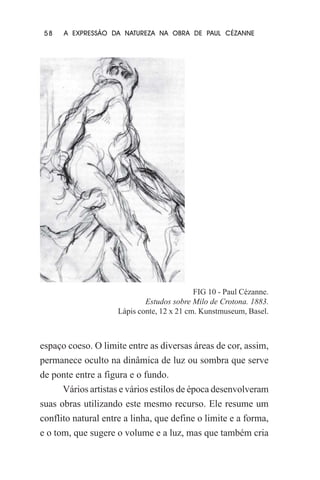58

A EXPRESSÃO DA NATUREZA NA OBRA DE PAUL CÉZANNE

FIG 10 - Paul Cézanne.
Estudos sobre Milo de Crotona. 1883.
Lápis conte, 12 x 21 cm. Kunstmuseum, Basel.

espaço coeso. O limite entre as diversas áreas de cor, assim,
permanece oculto na dinâmica de luz ou sombra que serve
de ponte entre a figura e o fundo.
Vários artistas e vários estilos de época desenvolveram
suas obras utilizando este mesmo recurso. Ele resume um
conflito natural entre a linha, que define o limite e a forma,
e o tom, que sugere o volume e a luz, mas que também cria

 
