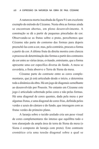 60

A EXPRESSÃO DA NATUREZA NA OBRA DE PAUL CÉZANNE

A natureza morta inacabada da figura 9 é um excelente
exemplo do método de Cézanne. Nesta obra as formas ainda
se encontram abertas, em pleno desenvolvimento. A
construção se dá a partir de pequenas pinceladas de cor.
Observando-se as frutas sobre o prato, percebemos que
Cézanne não parte do contorno das formas para depois
preenchê-las com a cor, mas, pelo contrário, procura a forma
a partir da cor. A última fruta da direita mostra com clareza
o processo de determinação das formas a partir dos contrastes
de cor entre as várias áreas, evitando, entretanto, que a forma
apresente uma cor específica diversa do fundo. A mesa se
esverdeia, a fruta absorve o Terra de Siena da mesa.
Cézanne parte do contraste entre as cores complementares, que já está articulado desde o início, e determina
toda a dinâmica da obra. Há um jogo de diagonais semelhante
ao desenvolvido por Poussin. No entanto em Cézanne este
jogo é articulado sobretudo pelas cores e não pelas formas.
Há uma diagonal de cores quentes, dada pela mesa e por
algumas frutas, e uma diagonal de cores frias, definida pelos
verdes e azuis do cântaro e do fundo, que interagem com as
frutas verdes do primeiro plano.
A laranja sobre o tecido azulado cria um peso visual
de cores complementares tão intenso que equilibra todo o
tom alaranjado da ampla área de terra de Siena da mesa (o
Siena é composto de laranja com preto). Este contraste
cromático cria uma tensão diagonal sobre a qual se

 