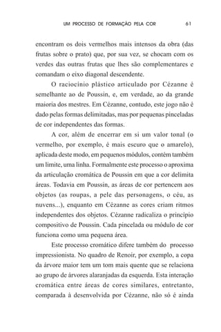 UM PROCESSO DE FORMAÇÃO PELA COR

61

encontram os dois vermelhos mais intensos da obra (das
frutas sobre o prato) que, por sua vez, se chocam com os
verdes das outras frutas que lhes são complementares e
comandam o eixo diagonal descendente.
O raciocínio plástico articulado por Cézanne é
semelhante ao de Poussin, e, em verdade, ao da grande
maioria dos mestres. Em Cézanne, contudo, este jogo não é
dado pelas formas delimitadas, mas por pequenas pinceladas
de cor independentes das formas.
A cor, além de encerrar em si um valor tonal (o
vermelho, por exemplo, é mais escuro que o amarelo),
aplicada deste modo, em pequenos módulos, contém também
um limite, uma linha. Formalmente este processo o aproxima
da articulação cromática de Poussin em que a cor delimita
áreas. Todavia em Poussin, as áreas de cor pertencem aos
objetos (as roupas, a pele das personagens, o céu, as
nuvens...), enquanto em Cézanne as cores criam ritmos
independentes dos objetos. Cézanne radicaliza o princípio
compositivo de Poussin. Cada pincelada ou módulo de cor
funciona como uma pequena área.
Este processo cromático difere também do processo
impressionista. No quadro de Renoir, por exemplo, a copa
da árvore maior tem um tom mais quente que se relaciona
ao grupo de árvores alaranjadas da esquerda. Esta interação
cromática entre áreas de cores similares, entretanto,
comparada à desenvolvida por Cézanne, não só é ainda

 