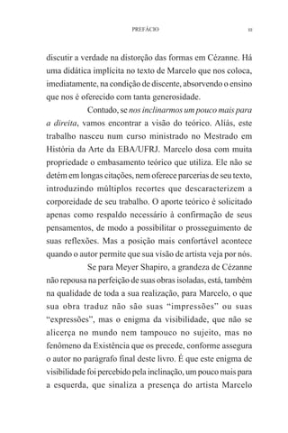 PREFÁCIO

III

discutir a verdade na distorção das formas em Cézanne. Há
uma didática implícita no texto de Marcelo que nos coloca,
imediatamente, na condição de discente, absorvendo o ensino
que nos é oferecido com tanta generosidade.
Contudo, se nos inclinarmos um pouco mais para
a direita, vamos encontrar a visão do teórico. Aliás, este
trabalho nasceu num curso ministrado no Mestrado em
História da Arte da EBA/UFRJ. Marcelo dosa com muita
propriedade o embasamento teórico que utiliza. Ele não se
detém em longas citações, nem oferece parcerias de seu texto,
introduzindo múltiplos recortes que descaracterizem a
corporeidade de seu trabalho. O aporte teórico é solicitado
apenas como respaldo necessário à confirmação de seus
pensamentos, de modo a possibilitar o prosseguimento de
suas reflexões. Mas a posição mais confortável acontece
quando o autor permite que sua visão de artista veja por nós.
Se para Meyer Shapiro, a grandeza de Cézanne
não repousa na perfeição de suas obras isoladas, está, também
na qualidade de toda a sua realização, para Marcelo, o que
sua obra traduz não são suas “impressões” ou suas
“expressões”, mas o enigma da visibilidade, que não se
alicerça no mundo nem tampouco no sujeito, mas no
fenômeno da Existência que os precede, conforme assegura
o autor no parágrafo final deste livro. É que este enigma de
visibilidade foi percebido pela inclinação, um pouco mais para
a esquerda, que sinaliza a presença do artista Marcelo

 