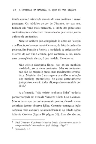 62

A EXPRESSÃO DA NATUREZA NA OBRA DE PAUL CÉZANNE

tímida como é articulada através de uma contínua e suave
passagem. Os módulos de cor de Cézanne, por sua vez,
fundam um ritmo mais marcante, o limite das pinceladas
contrastantes estabelece um ritmo salteado, percussivo, como
o ritmo de um tambor.
Note-se também que, comparado às obras de Poussin
e de Renoir, o claro-escuro de Cézanne, de fato, é conduzido
pela cor. Em Poussin e Renoir, o modelado se articula sobre
as áreas de cor. Em Cézanne, pelo contrário, a luz, sendo
uma conseqüência da cor, é que modela. Ele observa:
Não existe nenhuma linha, não existe nenhum
modelado, só existem contrastes. Mas os contrastes
não são de branco e preto, mas movimentos cromáticos. Modelar não é mais que a exatidão na relação
dos matizes cromáticos. Se estão corretamente
justapostos, e estão todos ali, o quadro se modela por
si só.6
A afirmação “não existe nenhuma linha” poderia
parecer forçada em vista da Natureza Morta Com Cântaro.
Mas as linhas que encontramos neste quadro, além de serem
coloridas (como observa Rilke, Cézanne começava pelo
colorido mais escuro7), se assemelham às do estudo sobre
Milo de Crotona (figura 10, página 56). Elas são abertas,
6 Paul Cézanne. Conforme Maurice Denis. Documentos para la
comprensión del arte moderno. (ref. bibliogr. 12) p.27
7 Ver nota 5, p. 7

 
