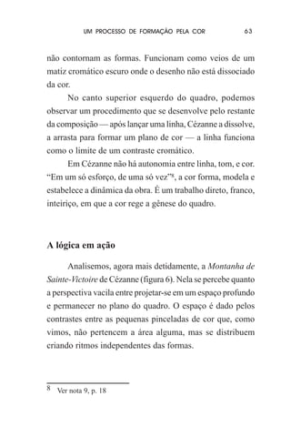 UM PROCESSO DE FORMAÇÃO PELA COR

63

não contornam as formas. Funcionam como veios de um
matiz cromático escuro onde o desenho não está dissociado
da cor.
No canto superior esquerdo do quadro, podemos
observar um procedimento que se desenvolve pelo restante
da composição — após lançar uma linha, Cézanne a dissolve,
a arrasta para formar um plano de cor — a linha funciona
como o limite de um contraste cromático.
Em Cézanne não há autonomia entre linha, tom, e cor.
“Em um só esforço, de uma só vez”8, a cor forma, modela e
estabelece a dinâmica da obra. É um trabalho direto, franco,
inteiriço, em que a cor rege a gênese do quadro.

A lógica em ação
Analisemos, agora mais detidamente, a Montanha de
Sainte-Victoire de Cézanne (figura 6). Nela se percebe quanto
a perspectiva vacila entre projetar-se em um espaço profundo
e permanecer no plano do quadro. O espaço é dado pelos
contrastes entre as pequenas pinceladas de cor que, como
vimos, não pertencem a área alguma, mas se distribuem
criando ritmos independentes das formas.

8 Ver nota 9, p. 18

 