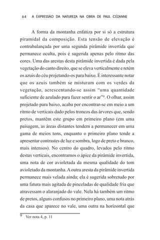 64

A EXPRESSÃO DA NATUREZA NA OBRA DE PAUL CÉZANNE

A forma da montanha enfatiza por si só a estrutura
piramidal da composição. Esta tensão de elevação é
contrabalançada por uma segunda pirâmide invertida que
permanece oculta, pois é sugerida apenas pelo ritmo das
cores. Uma das arestas desta pirâmide invertida é dada pela
vegetação do canto direito, que se eleva verticalmente e retém
os azuis do céu projetando-os para baixo. É interessante notar
que os azuis também se misturam com os verdes da
vegetação, acrescentando-se assim “uma quantidade
suficiente de azulado para fazer sentir o ar”9. O olhar, assim
projetado para baixo, acaba por encontrar-se em meio a um
ritmo de verticais dado pelos troncos das árvores que, sendo
pretos, mantêm este grupo em primeiro plano (em uma
paisagem, as áreas distantes tendem a permanecer em uma
gama de meios tons, enquanto o primeiro plano tende a
apresentar contrastes de luz e sombra, logo de preto e branco,
mais intensos). No centro do quadro, levados pelo ritmo
destas verticais, encontramos o ápice da pirâmide invertida,
uma nota de cor avioletada da mesma qualidade do tom
avioletado da montanha. A outra aresta da pirâmide invertida
permanece mais velada ainda; ela é sugerida sobretudo por
uma fatura mais agitada de pinceladas de qualidade fria que
atravessam o alaranjado do vale. Nela há também um ritmo
de pretos, alguns confusos no primeiro plano, uma nota atrás
da casa que aparece no vale, uma outra na horizontal que
9 Ver nota 4, p. 11

 