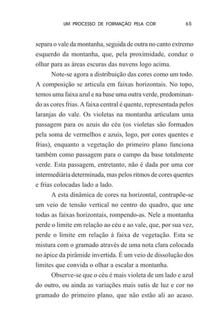 UM PROCESSO DE FORMAÇÃO PELA COR

65

separa o vale da montanha, seguida de outra no canto extremo
esquerdo da montanha, que, pela proximidade, conduz o
olhar para as áreas escuras das nuvens logo acima.
Note-se agora a distribuição das cores como um todo.
A composição se articula em faixas horizontais. No topo,
temos uma faixa azul e na base uma outra verde, predominando as cores frias. A faixa central é quente, representada pelos
laranjas do vale. Os violetas na montanha articulam uma
passagem para os azuis do céu (os violetas são formados
pela soma de vermelhos e azuis, logo, por cores quentes e
frias), enquanto a vegetação do primeiro plano funciona
também como passagem para o campo da base totalmente
verde. Esta passagem, entretanto, não é dada por uma cor
intermediária determinada, mas pelos ritmos de cores quentes
e frias colocadas lado a lado.
A esta dinâmica de cores na horizontal, contrapõe-se
um veio de tensão vertical no centro do quadro, que une
todas as faixas horizontais, rompendo-as. Nele a montanha
perde o limite em relação ao céu e ao vale, que, por sua vez,
perde o limite em relação à faixa de vegetação. Esta se
mistura com o gramado através de uma nota clara colocada
no ápice da pirâmide invertida. É um veio de dissolução dos
limites que convida o olhar a escalar a montanha.
Observe-se que o céu é mais violeta de um lado e azul
do outro, ou ainda as variações mais sutis de luz e cor no
gramado do primeiro plano, que não estão ali ao acaso.

 