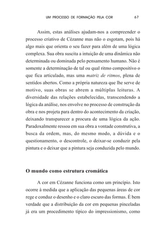 UM PROCESSO DE FORMAÇÃO PELA COR

67

Assim, estas análises ajudam-nos a compreender o
processo criativo de Cézanne mas não o esgotam, pois há
algo mais que orienta o seu fazer para além de uma lógica
complexa. Sua obra suscita a intuição de uma dinâmica não
determinada ou dominada pelo pensamento humano. Não é
somente a determinação de tal ou qual ritmo compositivo o
que fica articulado, mas uma matriz de ritmos, plena de
sentidos abertos. Como a própria natureza que lhe serve de
motivo, suas obras se abrem a múltiplas leituras. A
diversidade das relações estabelecidas, transcendendo a
lógica da análise, nos envolve no processo de construção da
obra e nos projeta para dentro do acontecimento da criação,
deixando transparecer a procura de uma lógica da ação.
Paradoxalmente ressoa em sua obra a vontade construtiva, a
busca da ordem, mas, do mesmo modo, a dúvida e o
questionamento, o descontrole, o deixar-se conduzir pela
pintura e o deixar que a pintura seja conduzida pelo mundo.

O mundo como estrutura cromática
A cor em Cézanne funciona como um princípio. Isto
ocorre à medida que a aplicação das pequenas áreas de cor
rege e conduz o desenho e o claro escuro das formas. É bem
verdade que a distribuição da cor em pequenas pinceladas
já era um procedimento típico do impressionismo, como

 