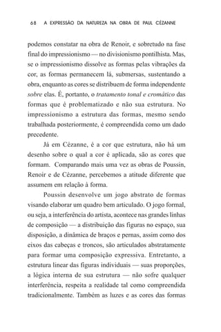 68

A EXPRESSÃO DA NATUREZA NA OBRA DE PAUL CÉZANNE

podemos constatar na obra de Renoir, e sobretudo na fase
final do impressionismo — no divisionismo pontilhista. Mas,
se o impressionismo dissolve as formas pelas vibrações da
cor, as formas permanecem lá, submersas, sustentando a
obra, enquanto as cores se distribuem de forma independente
sobre elas. É, portanto, o tratamento tonal e cromático das
formas que é problematizado e não sua estrutura. No
impressionismo a estrutura das formas, mesmo sendo
trabalhada posteriormente, é compreendida como um dado
precedente.
Já em Cézanne, é a cor que estrutura, não há um
desenho sobre o qual a cor é aplicada, são as cores que
formam. Comparando mais uma vez as obras de Poussin,
Renoir e de Cézanne, percebemos a atitude diferente que
assumem em relação à forma.
Poussin desenvolve um jogo abstrato de formas
visando elaborar um quadro bem articulado. O jogo formal,
ou seja, a interferência do artista, acontece nas grandes linhas
de composição — a distribuição das figuras no espaço, sua
disposição, a dinâmica de braços e pernas, assim como dos
eixos das cabeças e troncos, são articulados abstratamente
para formar uma composição expressiva. Entretanto, a
estrutura linear das figuras individuais — suas proporções,
a lógica interna de sua estrutura — não sofre qualquer
interferência, respeita a realidade tal como compreendida
tradicionalmente. Também as luzes e as cores das formas

 