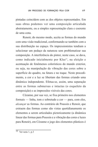 UM PROCESSO DE FORMAÇÃO PELA COR

69

pintadas coincidem com as dos objetos representados. Em
suas obras podemos ver uma composição articulada
abstratamente, ou a simples representação clara e coerente
de uma cena.
Renoir, do mesmo modo, aceita as formas do mundo
com uma visão tradicional, conformando-se também com a
sua distribuição no espaço. Os impressionistas tendiam a
selecionar um pedaço da natureza sem problematizar sua
composição. A interferência do pintor, neste caso, se dava,
como indicado inicialmente por Klee11, na eleição e
acentuação de fenômenos colorísticos do mundo exterior,
ou seja, na manipulação da vibração das cores sobre a
superfície do quadro, na fatura e no toque. Neste procedimento, a cor e a luz se libertam das formas criando uma
dinâmica independente. Efetua-se, assim, uma separação
entre as formas submersas e intactas (o esqueleto da
composição) e as impressões visíveis das cores.
Cézanne, por sua vez, se fixa primeiro nos elementos
formais — linha, tom e sobretudo a cor — para, com eles,
alcançar as formas. Ao contrário de Poussin e Renoir, que
extraem das formas como são vistas quotidianamente os
elementos a serem articulados pictoricamente (a dinâmica
linear das formas para Poussin e a vibração das cores e luzes
para Renoir), em Cézanne o jogo dos elementos plásticos é
11 Ver nota 1, p.3

 