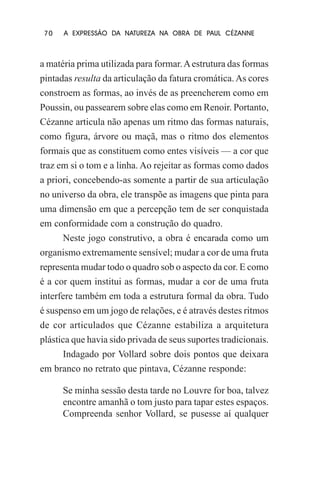 70

A EXPRESSÃO DA NATUREZA NA OBRA DE PAUL CÉZANNE

a matéria prima utilizada para formar. A estrutura das formas
pintadas resulta da articulação da fatura cromática. As cores
constroem as formas, ao invés de as preencherem como em
Poussin, ou passearem sobre elas como em Renoir. Portanto,
Cézanne articula não apenas um ritmo das formas naturais,
como figura, árvore ou maçã, mas o ritmo dos elementos
formais que as constituem como entes visíveis — a cor que
traz em si o tom e a linha. Ao rejeitar as formas como dados
a priori, concebendo-as somente a partir de sua articulação
no universo da obra, ele transpõe as imagens que pinta para
uma dimensão em que a percepção tem de ser conquistada
em conformidade com a construção do quadro.
Neste jogo construtivo, a obra é encarada como um
organismo extremamente sensível; mudar a cor de uma fruta
representa mudar todo o quadro sob o aspecto da cor. E como
é a cor quem institui as formas, mudar a cor de uma fruta
interfere também em toda a estrutura formal da obra. Tudo
é suspenso em um jogo de relações, e é através destes ritmos
de cor articulados que Cézanne estabiliza a arquitetura
plástica que havia sido privada de seus suportes tradicionais.
Indagado por Vollard sobre dois pontos que deixara
em branco no retrato que pintava, Cézanne responde:
Se minha sessão desta tarde no Louvre for boa, talvez
encontre amanhã o tom justo para tapar estes espaços.
Compreenda senhor Vollard, se pusesse aí qualquer

 